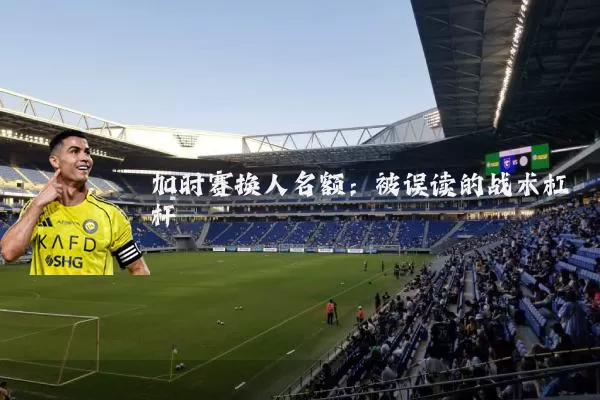加时赛换人名额:被误读的战术杠杆
