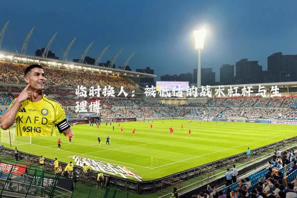 临时换人:被低估的战术杠杆与生理博弈